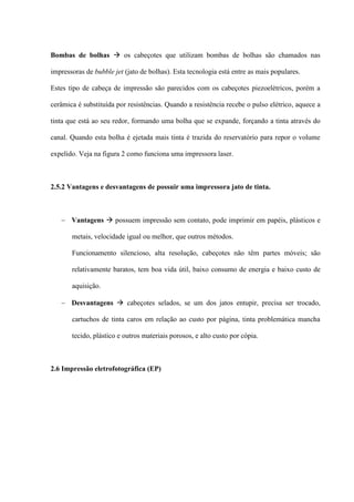 Bombas de bolhas  os cabeçotes que utilizam bombas de bolhas são chamados nas

impressoras de bubble jet (jato de bolhas). Esta tecnologia está entre as mais populares.

Estes tipo de cabeça de impressão são parecidos com os cabeçotes piezoelétricos, porém a

cerâmica é substituída por resistências. Quando a resistência recebe o pulso elétrico, aquece a

tinta que está ao seu redor, formando uma bolha que se expande, forçando a tinta através do

canal. Quando esta bolha é ejetada mais tinta é trazida do reservatório para repor o volume

expelido. Veja na figura 2 como funciona uma impressora laser.



2.5.2 Vantagens e desvantagens de possuir uma impressora jato de tinta.



    Vantagens  possuem impressão sem contato, pode imprimir em papéis, plásticos e

       metais, velocidade igual ou melhor, que outros métodos.

       Funcionamento silencioso, alta resolução, cabeçotes não têm partes móveis; são

       relativamente baratos, tem boa vida útil, baixo consumo de energia e baixo custo de

       aquisição.

    Desvantagens  cabeçotes selados, se um dos jatos entupir, precisa ser trocado,

       cartuchos de tinta caros em relação ao custo por página, tinta problemática mancha

       tecido, plástico e outros materiais porosos, e alto custo por cópia.



2.6 Impressão eletrofotográfica (EP)
 