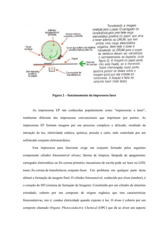 Figura 2 – funcionamento da impressora laser



       As impressoras EP são conhecidas popularmente como “impressoras a laser”,

totalmente diferente das impressoras convencionais que imprimem por pontos. As

impressoras EP formam imagens por um processo complexo e delicado, resultado da

interação de luz, eletricidade estática, química, pressão e calor, tudo controlado por um

sofisticado conjunto eletromecânico.

       Esta impressora para funcionar exige um conjunto formado pelos seguintes

componente cilindro fotossensível (drum); lâmina de limpeza; lâmpada de apagamento;

carregador eletrostático ou fio corona primário; mecanismo de escrita pode ser laser ou LED;

toner; fio corona de transferência; conjunto fusor. Um problema em qualquer parte desta

afetará a formação da imagem final. O cilindro fotossensível, conhecido por drum (tambor), é

o coração do SFI (sistema de formação de Imagem). Constituído por um cilindro de alumínio

extrudado, coberto por um composto de origem orgânica que tem características

fotocondutivas, isto é, conduz eletricidade quando exposto à luz. O drum é coberto por um

composto chamado Organic Photoconductive Chemical (OPC) que dá ao drum um aspecto
 