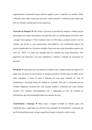 negativamente), fornecendo cargas elétricas negativas para a superfície do cilindro. Efeito

conhecido como efeito corona que tem como “efeito colateral” a emissão de gás ozônio, que

deve ser filtrado e retirado para fora da impressora.



Gravação da Imagem  Para iniciar o processo de gravação da imagem o cilindro precisa

descarregar suas cargas eletrostáticas com precisão; deve ser retirada apenas nos pontos onde

a imagem deve aparecer. O feixe luminoso laser ou LED atinge a camada sensível a luz do

cilindro, que devido as suas características fotocondutivas, fica sensibilizada apenas nos

pontos atingidos pela luz. Os pontos atingidos ficam com uma carga eletrostática negativa em

torno de –100V e as áreas não atingidas pela luz mantêm sua carga eletrostática. Este

dispositivo que direciona a luz para sensibilizar o cilindro é chamado de mecanismo de

gravação.



Revelação  Após passar por esta etapa de revelação é que a imagem poderá ser impressa no

papel, pois até então ela esta invisível. A imagem gravada no cilindro agora receberá um pó

preto magnético, o toner. O toner é aplicado por uma peça chamada de “rolo de

transferência”, localizado dentro da unidade de revelação. Este rolo é constituído por um

Cilindro Magnético recoberto por uma camada metálica, constituída por outro cilindro

metálico. Por variações eletromagnéticas esta é impregnado no rolo de revelação ou

transferência, que fica normalmente dentro do cartucho de toner.



Transferência e descarga  Nesta etapa a imagem revelada no cilindro agora será

transferida para o papel para isso utiliza-se um carregador de transferência, constituído por

um fio de transferência que carrega a superfície do papel, utilizando o efeito corona.
 
