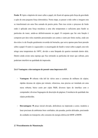 Fusão  Após o depósito do toner sobre o papel, ele ficará ali apenas pela força da gravidade

e ação de uma pequena força eletrostática. Nesta etapa, se passar a mão sobre a imagem esta

se transformará em uma fina camada de poeira preta. Para isso existe o processo de fusão

onde é aplicada uma força mecânica a uma alta temperatura o suficiente para fundir as

partículas do toner, unido-as definitivamente no papel. O conjunto que faz esta função é

composto por dois rolos mantidos pressionados um contra o outro por fortes molas, onde um

dos rolos é o de fixação geralmente revestido de borracha, que serve apenas para fazer pressão

sobre o papel. O outro é o aquecedor e o encarregado de fundir o toner sobre o papel; este rolo

atinge uma temperatura de 180ºC, devido a uma lâmpada de quartzo montado dentro dele.

Dentro ainda existe uma esponja que fica retirando as partículas de toner que sobram, pois

poderiam interferir na qualidade de impressão.



2.6.1 Vantagens e desvantagens de possuir uma impressora EP.



    Vantagens  robusta vida útil de vários anos e centenas de milhares de cópias;

       rápidas dezenas de cópias por minuto; silenciosa, mas precisa ser instalada em uma

       mesa robusta; baixo custo por cópia P&B; diversos tipos de interface com o

       computador; diversas linguagens de descrição de páginas; Constância de qualidade das

       cópias produzidas.



    Desvantagens  preço inicial elevado, deficiência na impressão a cores; modelos a

       laser precisam de ambientes bem ventilados; são pesadas, porém delicadas, precisando

       de cuidados no transporte; alto consumo de energia elétrica de 600W a1000W.




2.7 Procedimentos de Manutenção
 