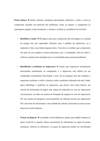 Partes básicas  definir sintomas: problemas apresentados; identificar e isolar: o setor ou

componente causador em potencial dos problemas; trocar ou reparar: o componente ou

subconjunto suspeito; testar novamente: o sistema e verificar se o problema foi resolvido.



    Identificar e Isolar  Há alguns casos que a impressora não está ligada, ou a tomada

       de energia não tem capacidade suficiente para o trabalho da impressora, ou a

       impressão é feita, mas faltam algumas letras. Você deve se lembrar que a impressora

       faz parte de um complexo sistema juntamente com o computador, além de cabos e

       software, portanto uma instalação nova ou remodelada pode ocasionar problemas.



    Identificado o problema na impressora  instale uma impressora normalmente

       funcionando similarmente no computador, e a impressora com defeito em um

       computador normalmente funcionando e teste. Se em qualquer uma das situações a

       impressora continuar a exibir o sintoma, então o problema realmente está nela. Então,

       agora identifique o problema na impressora, que possui cinco áreas básicas: um

       sistema de alimentação de papel; uma cabeça de impressão no caso de impressoras

       convencionais, ou então um sistema de formação de imagens no caso de impressoras

       EP; um sistema de transporte e posicionamento do cabeçote (exceto nas impressoras

       EP); uma fonte de alimentação e uma unidade de controle, localizada em uma ou mais

       placas de circuito impresso.



    Trocar ou Reparar  Localizado o local defeituoso, apenas uma simples limpeza ou

       ajuste resolverá a situação. Outros necessitarão de substituição ou reparo de partes

       mecânicas, elétricas ou eletrônicas. As peças de impressora podem ser classificadas
 