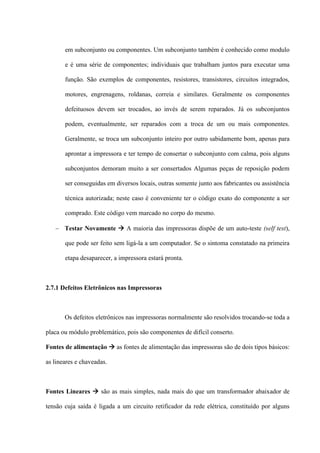 em subconjunto ou componentes. Um subconjunto também é conhecido como modulo

       e é uma série de componentes; individuais que trabalham juntos para executar uma

       função. São exemplos de componentes, resistores, transistores, circuitos integrados,

       motores, engrenagens, roldanas, correia e similares. Geralmente os componentes

       defeituosos devem ser trocados, ao invés de serem reparados. Já os subconjuntos

       podem, eventualmente, ser reparados com a troca de um ou mais componentes.

       Geralmente, se troca um subconjunto inteiro por outro sabidamente bom, apenas para

       aprontar a impressora e ter tempo de consertar o subconjunto com calma, pois alguns

       subconjuntos demoram muito a ser consertados Algumas peças de reposição podem

       ser conseguidas em diversos locais, outras somente junto aos fabricantes ou assistência

       técnica autorizada; neste caso é conveniente ter o código exato do componente a ser

       comprado. Este código vem marcado no corpo do mesmo.

    Testar Novamente  A maioria das impressoras dispõe de um auto-teste (self test),

       que pode ser feito sem ligá-la a um computador. Se o sintoma constatado na primeira

       etapa desaparecer, a impressora estará pronta.



2.7.1 Defeitos Eletrônicos nas Impressoras



       Os defeitos eletrônicos nas impressoras normalmente são resolvidos trocando-se toda a

placa ou módulo problemático, pois são componentes de difícil conserto.

Fontes de alimentação  as fontes de alimentação das impressoras são de dois tipos básicos:

as lineares e chaveadas.



Fontes Lineares  são as mais simples, nada mais do que um transformador abaixador de

tensão cuja saída é ligada a um circuito retificador da rede elétrica, constituído por alguns
 