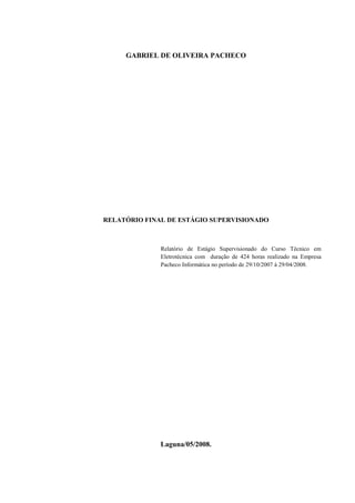 GABRIEL DE OLIVEIRA PACHECO




RELATÓRIO FINAL DE ESTÁGIO SUPERVISIONADO



              Relatório de Estágio Supervisionado do Curso Técnico em
              Eletrotécnica com duração de 424 horas realizado na Empresa
              Pacheco Informática no período de 29/10/2007 à 29/04/2008.




              Laguna/05/2008.
 