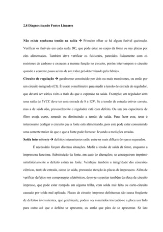 2.8 Diagnosticando Fontes Lineares



Não existe nenhuma tensão na saída  Primeiro olhar se há algum fusível queimado.

Verificar os fusíveis em cada saída DC, que pode estar no corpo da fonte ou nas placas por

eles alimentados. Também deve verificar os fusistores, parecidos fisicamente com os

resistores de carbono e exercem a mesma função no circuito, porém interrompem o circuito

quando a corrente passa acima de um valor pré-determinado pela fabrica.

Circuito de regulação  geralmente constituído por dois ou mais transistores, ou então por

um circuito integrado (CI). É usado o multímetro para medir a tensão de entrada do regulador,

que deverá ser vários volts a mais do que o esperado na saída. Exemplo: um regulador com

uma saída de 5VCC deve ter uma entrada de 8 a 12V. Se a tensão de entrada estiver correta,

mas a de saída não, provavelmente o regulador está com defeito. Ou um dos capacitores de

filtro esteja curto, zerando ou diminuindo a tensão de saída. Para fazer este, teste é

interessante desligar o circuito que a fonte está alimentando, pois este pode estar consumindo

uma corrente maior do que o que a fonte pode fornecer, levando a medições erradas.

Saída intermitente  defeitos intermitentes estão entre os mais difíceis de serem reparados.

       É necessário forçam diversas situações. Medir a tensão de saída da fonte, enquanto a

impressora funciona. Substituição da fonte, em caso de alterações; se conseguirem imprimir

satisfatoriamente o defeito estará na fonte. Verifique também a integridade das conexões

elétricas, tanto de entrada, como de saída, prestando atenção às placas de impressora. Além de

verificar defeitos nos componentes eletrônicos, deve-se suspeitar também da placa de circuito

impresso, que pode estar rompida em alguma trilha, com solda mal feita ou curto-circuito

causado por solda mal aplicada. Placas de circuito impresso defeituosas são causa freqüente

de defeitos intermitentes, que geralmente, podem ser simulados torcendo-se a placa um lado

para outro até que o defeito se apresente, ou então que pára de se apresentar. Se isto
 