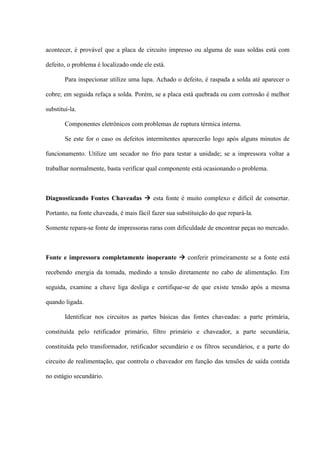 acontecer, é provável que a placa de circuito impresso ou alguma de suas soldas está com

defeito, o problema é localizado onde ele está.

        Para inspecionar utilize uma lupa. Achado o defeito, é raspada a solda até aparecer o

cobre; em seguida refaça a solda. Porém, se a placa está quebrada ou com corrosão é melhor

substituí-la.

        Componentes eletrônicos com problemas de ruptura térmica interna.

        Se este for o caso os defeitos intermitentes aparecerão logo após alguns minutos de

funcionamento. Utilize um secador no frio para testar a unidade; se a impressora voltar a

trabalhar normalmente, basta verificar qual componente está ocasionando o problema.



Diagnosticando Fontes Chaveadas  esta fonte é muito complexo e difícil de consertar.

Portanto, na fonte chaveada, é mais fácil fazer sua substituição do que repará-la.

Somente repara-se fonte de impressoras raras com dificuldade de encontrar peças no mercado.



Fonte e impressora completamente inoperante  conferir primeiramente se a fonte está

recebendo energia da tomada, medindo a tensão diretamente no cabo de alimentação. Em

seguida, examine a chave liga desliga e certifique-se de que existe tensão após a mesma

quando ligada.

        Identificar nos circuitos as partes básicas das fontes chaveadas: a parte primária,

constituída pelo retificador primário, filtro primário e chaveador, a parte secundária,

constituída pelo transformador, retificador secundário e os filtros secundários, e a parte do

circuito de realimentação, que controla o chaveador em função das tensões de saída contida

no estágio secundário.
 