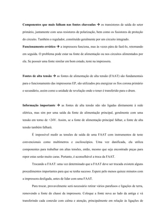Componentes que mais falham nas fontes chaveadas  os transistores de saída do setor

primário, juntamente com seus resistores de polarização, bem como os fusistores de proteção

do circuito. Também o regulador, constituído geralmente por um circuito integrado.

Funcionamento errático  a impressora funciona, mas às vezes pára de fazê-lo, retornando

em seguida. O problema pode estar na fonte de alimentação ou nos circuitos alimentados por

ela. Se possuir uma fonte similar em bom estado, teste na impressora.



Fontes de alta tensão  as fontes de alimentação de alta tensão (FAAT) são fundamentais

para o funcionamento das impressoras EP, são utilizados pra energizar os fios corona primário

e secundário, assim como a unidade de revelação onde o toner é transferido para o drum.



Informação importante  as fontes de alta tensão não são ligadas diretamente à rede

elétrica, mas sim por uma saída da fonte de alimentação principal, geralmente com uma

tensão em torno de +24V. Assim, se a fonte de alimentação principal falhar, a fonte de alta

tensão também falhará.

       É impossível medir as tensões de saída de uma FAAT com instrumentos de teste

convencionais como multímetros e osciloscópios. Uma vez danificada, ela utiliza

componentes para trabalhar em altas tensões, então, mesmo que seja encontrado peças para

repor estas serão muito caras. Portanto, é aconselhável a troca da FAAT.

       Trocando a FAAT: uma vez determinado que a FAAT deve ser trocada existem alguns

procedimentos importantes para que se tenha sucesso. Espere pelo menos quinze minutos com

a impressora desligada, antes de lidar com uma FAAT.

       Para trocar, provavelmente será necessário retirar vários parafusos e ligações de terra,

removendo a fonte do chassi da impressora. Coloque a fonte nova ao lado da antiga e vá

transferindo cada conexão com calma e atenção, principalmente em relação às ligações de
 