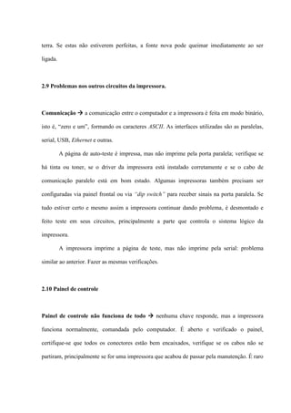 terra. Se estas não estiverem perfeitas, a fonte nova pode queimar imediatamente ao ser

ligada.



2.9 Problemas nos outros circuitos da impressora.



Comunicação  a comunicação entre o computador e a impressora é feita em modo binário,

isto é, “zero e um”, formando os caracteres ASCII. As interfaces utilizadas são as paralelas,

serial, USB, Ethernet e outras.

          A página de auto-teste é impressa, mas não imprime pela porta paralela; verifique se

há tinta ou toner, se o driver da impressora está instalado corretamente e se o cabo de

comunicação paralelo está em bom estado. Algumas impressoras também precisam ser

configuradas via painel frontal ou via “dip switch” para receber sinais na porta paralela. Se

tudo estiver certo e mesmo assim a impressora continuar dando problema, é desmontado e

feito teste em seus circuitos, principalmente a parte que controla o sistema lógico da

impressora.

          A impressora imprime a página de teste, mas não imprime pela serial: problema

similar ao anterior. Fazer as mesmas verificações.



2.10 Painel de controle



Painel de controle não funciona de todo  nenhuma chave responde, mas a impressora

funciona normalmente, comandada pelo computador. É aberto e verificado o painel,

certifique-se que todos os conectores estão bem encaixados, verifique se os cabos não se

partiram, principalmente se for uma impressora que acabou de passar pela manutenção. É raro
 