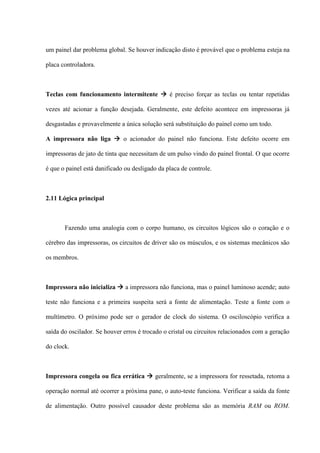 um painel dar problema global. Se houver indicação disto é provável que o problema esteja na

placa controladora.



Teclas com funcionamento intermitente  é preciso forçar as teclas ou tentar repetidas

vezes até acionar a função desejada. Geralmente, este defeito acontece em impressoras já

desgastadas e provavelmente a única solução será substituição do painel como um todo.

A impressora não liga  o acionador do painel não funciona. Este defeito ocorre em

impressoras de jato de tinta que necessitam de um pulso vindo do painel frontal. O que ocorre

é que o painel está danificado ou desligado da placa de controle.



2.11 Lógica principal



       Fazendo uma analogia com o corpo humano, os circuitos lógicos são o coração e o

cérebro das impressoras, os circuitos de driver são os músculos, e os sistemas mecânicos são

os membros.



Impressora não inicializa  a impressora não funciona, mas o painel luminoso acende; auto

teste não funciona e a primeira suspeita será a fonte de alimentação. Teste a fonte com o

multímetro. O próximo pode ser o gerador de clock do sistema. O osciloscópio verifica a

saída do oscilador. Se houver erros é trocado o cristal ou circuitos relacionados com a geração

do clock.



Impressora congela ou fica errática  geralmente, se a impressora for ressetada, retoma a

operação normal até ocorrer a próxima pane, o auto-teste funciona. Verificar a saída da fonte

de alimentação. Outro possível causador deste problema são as memória RAM ou ROM.
 