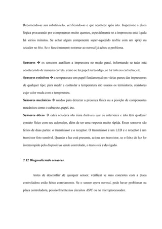 Recomenda-se sua substituição, verificando-se o que acontece após isto. Inspecione a placa

lógica procurando por componentes muito quentes, especialmente se a impressora está ligada

há vários minutos. Se achar algum componente super-aquecido resfrie com um spray ou

secador no frio. Se o funcionamento retornar ao normal já achou o problema.



Sensores  os sensores auxiliam a impressora no modo geral, informando se tudo está

acontecendo de maneira correta, como se há papel na bandeja, se há tinta no cartucho, etc.

Sensores resistivos  a temperatura tem papel fundamental em várias partes das impressoras

de qualquer tipo; para medir e controlar a temperatura são usados os termistores, resistores

cujo valor muda com a temperatura.

Sensores mecânicos  usados para detectar a presença física ou a posição de componentes

mecânicos como o cabeçote, papel, etc.

Sensores óticos  estes sensores são mais duráveis que os anteriores e não têm qualquer

contato físico com seu acionador, além de ter uma resposta muito rápida. Esses sensores são

feitos de duas partes: o transmissor e o receptor. O transmissor é um LED e o receptor é um

transistor foto sensível. Quando a luz está presente, aciona um transistor, se o feixe de luz for

interrompido pelo dispositivo sendo controlado, o transistor é desligado.



2.12 Diagnosticando sensores.



       Antes de desconfiar de qualquer sensor, verificar se suas conexões com a placa

controladora estão feitas corretamente. Se o sensor opera normal, pode haver problemas na

placa controladora, possivelmente nos circuitos ASIC ou no microprocessador.
 