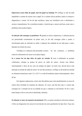 Impressora acusa falta de papel, mas há papel na bandeja  verifique se não há nada

impedindo o contato do sensor com o papel. Se o contato estiver perfeito, pode se começar a

diagnosticar o sensor. Se for do tipo mecânico, meça sua resistência com o ohmímetro e

acione-o manualmente. Se a resistência mudar, é sinal de que o sensor está bom, neste caso o

problema está na placa lógica.



O cabeçote não consegue se posicionar  quando se inicia a impressora, o cabeçote precisa

ser posicionado corretamente no ponto zero; se ele não consegue achar o ponto, a

inicialização pode ser abortada ou então o cabeçote fica andando de um lado para o outro,

batendo nos limites do curso.

          Verifique se o cabeçote está acionando o sensor.   Se isto acontecer, o problema

estará no cabeamento do sensor ou na placa lógica.

Se o sensor for do tipo ótico ele pode ser testado  com o multímetro na posição

voltímentro, coloque as pontas de prova na saída do sensor. Acione este último,

interrompendo o feixe de luz com um pedaço de papel. Ao fazer isto, deverá haver uma

alteração na tensão de saída do sensor. Se isto não acontecer, verifique se há tensão de entrada

no elemento transmissor entre 1,5 a 3,0 V e se não há nenhuma sujeira interrompendo o feixe

de luz.

          Em algumas impressoras, existe uma fita plástica que corre paralelamente ao curso do

sensor ótico instalado no conjunto do cabeçote. Às vezes, esta fita fica suja e o sensor não

consegue ler a variação de luz na medida em que o cabeçote se movimenta. Se for o caso,

basta limpar a fita se esta estiver danificada, substitua.



O cabeçote se move de maneira inconsistente  se as partes mecânicas estiverem normais,

é feito um diagnostico do sensor de movimento do carro geralmente do tipo ótico. Faça esta
 