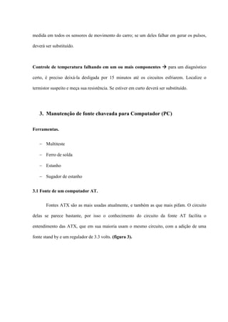 medida em todos os sensores de movimento do carro; se um deles falhar em gerar os pulsos,

deverá ser substituído.



Controle de temperatura falhando em um ou mais componentes  para um diagnóstico

certo, é preciso deixá-la desligada por 15 minutos até os circuitos esfriarem. Localize o

termistor suspeito e meça sua resistência. Se estiver em curto deverá ser substituído.




   3. Manutenção de fonte chaveada para Computador (PC)

Ferramentas.


    Multiteste

    Ferro de solda

    Estanho

    Sugador de estanho


3.1 Fonte de um computador AT.


       Fontes ATX são as mais usadas atualmente, e também as que mais pifam. O circuito

delas se parece bastante, por isso o conhecimento do circuito da fonte AT facilita o

entendimento das ATX, que em sua maioria usam o mesmo circuito, com a adição de uma

fonte stand by e um regulador de 3.3 volts. (figura 3).
 