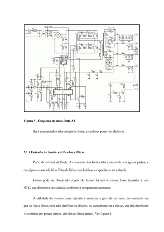 Figura 3 - Esquema de uma fonte AT


       Será apresentado cada estágio da fonte, citando os possíveis defeitos.




3.1.1 Entrada de tensão, retificador e filtro.


       Parte da entrada da fonte. As maiorias das fontes são exatamente em iguais partes, e

em alguns casos não há o filtro de linha com bobinas e capacitores na entrada.


       Como pode ser observado depois do fusível há um termistor. Esse termistor é um

NTC, que diminui a resistência, conforme a temperatura aumenta.


       A utilidade do mesmo nesse circuito é amenizar o pico de corrente, no momento em

que se liga a fonte, para não danificar os diodos, os capacitores ou a chave, que iria deteriorar

os contatos em pouco tempo, devido ao faísca mento. Ver figura 4.
 