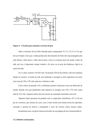 Figura 4 – Circuito para amenizar corrente de pico


       Após o termistor, há um filtro formado pelos componentes T1, C1, C2, C3 e C4, que

tem por função evitar que o ruído gerado pelo chaveamento da fonte não seja propagado pela

rede elétrica. Além disso, o filtro desvia para a terra os eventuais picos de tensão vindos da

rede, por isso é importante sempre instalar o fio terra, ou na pior das hipóteses, ligá-lo ao

neutro da rede.

       S1 é a chave seletora 110/220 volts. Na posição 220 ela fica aberta e não tem nenhuma

função no circuito. A tensão da rede será retificada e carregará os dois capacitores em série,

com cerca de 150 a 170 volts cada um, conforme a rede.

       Com a chave na posição 110, o retificador passará a funcionar como um dobra-dor de

tensão, fazendo com que igualmente cada capacitor se carregue com 150 a 170 volts, numa

rede de 110 volts. Algumas fontes têm um circuito de comutação automática com relé.

       Algumas fontes possuem em paralelo com os capacitores eletrolíticos, (C5 e C6) um

par de varistores, que entram em curto, caso a fonte receba uma tensão acima do suportado,

causando a queima do fusível e protegendo o resto do circuito contra maiores danos.

       Geralmente esses varistores ficam envolvidos em um pedaço de luva termoencolhivel.



3.1.2 Defeitos relacionados.
 