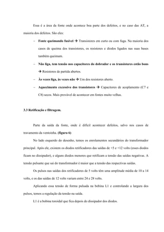 Essa é a área da fonte onde acontece boa parte dos defeitos, e no caso das AT, a

maioria dos defeitos. São eles:

        Fonte queimando fusível  Transistores em curto ou com fuga. Na maioria dos

           casos de queima dos transistores, os resistores e diodos ligados nas suas bases

           também queimam.

        Não liga, tem tensão nos capacitores do dobrador e os transistores estão bons

            Resistores de partida abertos.

        Às vezes liga, às vezes não  Um dos resistores aberto.

        Aquecimento excessivo dos transistores  Capacitores de acoplamento (C7 e

           C8) secos. Mais provável de acontecer em fontes muito velhas.



3.3 Retificação e filtragem.



       Parte da saída da fonte, onde é difícil acontecer defeitos, salvo nos casos de

travamento da ventoinha. (figura 6)

       No lado esquerdo do desenho, temos os enrolamentos secundários do transformador

principal. Após ele, existem os diodos retificadores das saídas de +5 e +12 volts (esses diodos

ficam no dissipador), e alguns diodos menores que retificam a tensão das saídas negativas. A

tensão pulsante que sai do transformador é maior que a tensão das respectivas saídas.

       Os pulsos nas saídas dos retificadores de 5 volts têm uma amplitude média de 10 a 14

volts, e os das saídas de 12 volts variam entre 24 e 28 volts.

       Aplicando essa tensão de forma pulsada na bobina L1 e controlando a largura dos

pulsos, temos a regulação da tensão na saída.

       L1 é a bobina toroidal que fica depois do dissipador dos diodos.
 