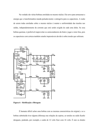 Na verdade são várias bobinas enroladas no mesmo núcleo. Ela serve para armazenar a

energia que a transformadora manda pulsada-mente e entregá-la para os capacitores. A razão

de serem todas enroladas sobre o mesmo núcleo é manter a uniformidade das tensões nas

saídas, independentemente da corrente que está sendo exigida de cada uma delas. Se essa

bobina queimar, é preferível reaproveitar os semicondutores da fonte e jogar o resto fora, pois

os capacitores com certeza também estarão imprestáveis devido à sobre tensão que sofreram.




Figura 6 – Retificação e filtragem



       É bastante difícil achar uma bobina com as mesmas características da original, e se a

bobina substituída tiver alguma diferença nas relações de espiras, as tensões na saída ficarão

desiguais, podendo, por exemplo, a saída de 12 volts ficar com 16 volts. É raro os diodos
 