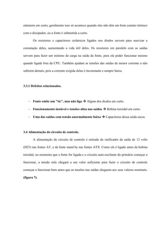 entrarem em curto; geralmente isso só acontece quando eles não têm um bom contato térmico

com o dissipador, ou a fonte é submetida a curto.

       Os resistores e capacitores cerâmicos ligados nos diodos servem para suavizar a

comutação deles, aumentando a vida útil deles. Os resistores em paralelo com as saídas

servem para fazer um mínimo de carga na saída da fonte, para ela poder funcionar mesmo

quando ligada fora da CPU. Também ajudam as tensões das saídas de menor corrente a não

subirem demais, pois a corrente exigida delas é inconstante e sempre baixa.



3.3.1 Defeitos relacionados.



    Fonte emite um "tic", mas não liga  Algum dos diodos em curto.

    Funcionamento instável e tensões altas nas saídas  Bobina toroidal em curto.

    Uma das saídas com tensão anormalmente baixa  Capacitores dessa saída secos.



3.4 Alimentação do circuito de controle.

       A alimentação do circuito de controle é retirada do retificador da saída de 12 volts

(D23) nas fontes AT, e da fonte stand by nas fontes ATX. Como ele é ligado antes da bobina

toroidal, no momento que a fonte for ligada e o circuito auto-oscilante do primário começar a

funcionar, a tensão nele chegará a um valor suficiente para fazer o circuito de controle

começar a funcionar bem antes que as tensões nas saídas cheguem aos seus valores nominais.

(figura 7).
 