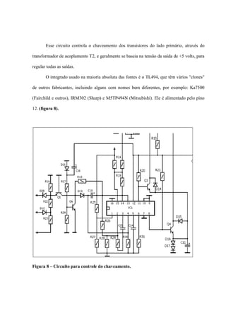 Esse circuito controla o chaveamento dos transistores do lado primário, através do

transformador de acoplamento T2, e geralmente se baseia na tensão da saída de +5 volts, para

regular todas as saídas.

       O integrado usado na maioria absoluta das fontes é o TL494, que têm vários "clones"

de outros fabricantes, incluindo alguns com nomes bem diferentes, por exemplo: Ka7500

(Fairchild e outros), IRM302 (Sharp) e M5TP494N (Mitsubishi). Ele é alimentado pelo pino

12. (figura 8).




Figura 8 – Circuito para controle do chaveamento.
 