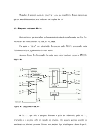 Os pulsos de controle saem dos pinos 8 e 11, que são os coletores de dois transistores

que ele possui internamente, e os emissores são os pinos 9 e 10.



3.5.1 Diagrama interno do TL494.



       Os transistores que controlam o chaveamento através do transformador são Q3e Q4.

Na maioria das fontes se usa o 2SC945, e o 2SC1815.

       Ele pode e “deve” ser substituído diretamente pelo BC639, encontrado mais

facilmente nas lojas, e geralmente são mais barato.

       Algumas fontes de alimentação chaveada usam outro transistor comum o 2N2222.

(figura 9).




Figura 9 – Diagrama do TL494



       O 2N2222 que tem a pinagem diferente e pode ser substituído pelo BC337,

invertendo-se a posição dele em relação ao original. Eles podem queimar quando os

transistores do primário queimam. Mesmo uma pequena fuga neles impede a fonte de partir.
 