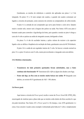 Geralmente, as tensões de referência e controle são aplicadas nos pinos 1 e 2 do

integrado. Os pinos 15 e 16 nem sempre são usados, e quando são usados costumam ser

ligados a circuitos de proteção, como sensores de corrente ou comparadores de sobre-tensão.

       O pino 4 é a entrada de um comparador que serve para limitar o ciclo ativo. Quanto

maior a tensão nele, menor será a largura dos pulsos na saída. Nas fontes ATX esse pino é

bastante usado para controlar o liga/desliga da fonte, pois quando a tensão no pino 4 chega a

cerca de 4 volts os pulsos na saída do integrado cessam, desligando a fonte.

       Os pinos 5 e 6 são do oscilador interno, e pelos valores do resistor e do capacitor

ligado a eles se define a freqüência de oscilação da fonte, geralmente cerca de 60.70 kilohertz.

       O pino 14 é a saída de um regulador interno de 5 volts. Se houver a tensão normal no

pino 12 e o pino 14 estiver com 0 volts, muito provavelmente o integrado está com defeito.



3.5.2 Defeitos relacionados.



    Transistores do lado primário queimados foram substituídos, mas a fonte

       continua não funcionando  Transistores Q3 e Q4 ou algum dos diodos com fuga.

    Fonte não liga, ou fica com as tensões muito baixas nas saídas  Integrado com

       defeito, ou resistor R15 (geralmente de 1K5 / 1W) aberto.



3.6 Power good.



       Aqui temos o circuito de Power good, recebe o nome de Power Good OK (PWR_OK),

encarregado de sinalizar para a placa mãe que as tensões estão dentro da faixa aceitável e que

ela pode inicializar. Nas fontes AT o Power good é o fio laranja, e nas ATX geralmente é o

cinza. Esse circuito é usado como exemplo é alimentado pela linha de 5 volts e simplesmente
 