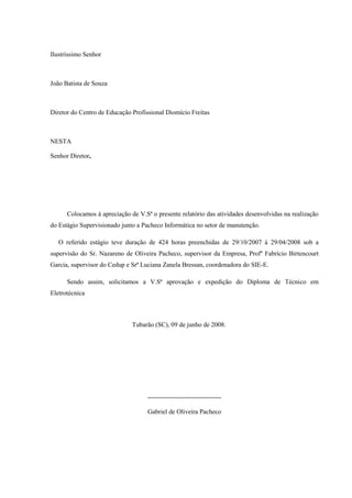 Ilustríssimo Senhor



João Batista de Souza



Diretor do Centro de Educação Profissional Diomício Freitas



NESTA

Senhor Diretor,




      Colocamos à apreciação de V.Sª o presente relatório das atividades desenvolvidas na realização
do Estágio Supervisionado junto a Pacheco Informática no setor de manutenção.

   O referido estágio teve duração de 424 horas preenchidas de 29/10/2007 à 29/04/2008 sob a
supervisão do Sr. Nazareno de Oliveira Pacheco, supervisor da Empresa, Profº Fabrício Birtencourt
Garcia, supervisor do Cedup e Srª Luciana Zanela Bressan, coordenadora do SIE-E.

      Sendo assim, solicitamos a V.Sª aprovação e expedição do Diploma de Técnico em
Eletrotécnica



                              Tubarão (SC), 09 de junho de 2008.




                                    ----------------------------------

                                    Gabriel de Oliveira Pacheco
 