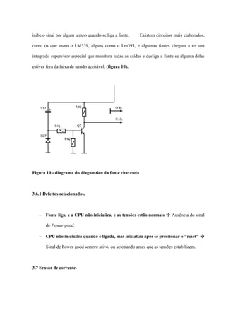 inibe o sinal por algum tempo quando se liga a fonte.     Existem circuitos mais elaborados,

como os que usam o LM339, alguns como o Lm393, e algumas fontes chegam a ter um

integrado supervisor especial que monitora todas as saídas e desliga a fonte se alguma delas

estiver fora da faixa de tensão aceitável. (figura 10).




Figura 10 - diagrama do diagnóstico da fonte chaveada



3.6.1 Defeitos relacionados.



    Fonte liga, e a CPU não inicializa, e as tensões estão normais  Ausência do sinal

       de Power good.

    CPU não inicializa quando é ligada, mas inicializa após se pressionar o "reset" 

       Sinal de Power good sempre ativo, ou acionando antes que as tensões estabilizem.



3.7 Sensor de corrente.
 