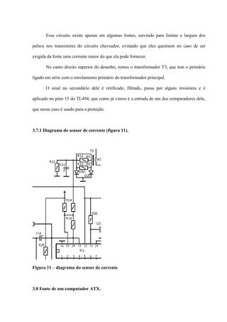 Esse circuito existe apenas em algumas fontes, servindo para limitar a largura dos

pulsos nos transistores do circuito chaveador, evitando que eles queimem no caso de ser

exigida da fonte uma corrente maior do que ela pode fornecer.

       No canto direito superior do desenho, temos o transformador T3, que tem o primário

ligado em série com o enrolamento primário do transformador principal.

       O sinal no secundário dele é retificado, filtrado, passa por alguns resistores e é

aplicado no pino 15 do TL494, que como já vimos é a entrada de um dos comparadores dele,

que nesse caso é usado para a proteção.



3.7.1 Diagrama do sensor de corrente (figura 11).




Figura 11 – diagrama do sensor de corrente



3.8 Fonte de um computador ATX.
 