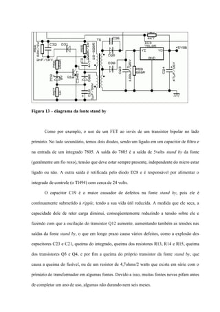 Figura 13 – diagrama da fonte stand by



       Como por exemplo, o uso de um FET ao invés de um transistor bipolar no lado

primário. No lado secundário, temos dois diodos, sendo um ligado em um capacitor de filtro e

na entrada de um integrado 7805. A saída do 7805 é a saída de 5volts stand by da fonte

(geralmente um fio roxo), tensão que deve estar sempre presente, independente do micro estar

ligado ou não. A outra saída é retificada pelo diodo D28 e é responsável por alimentar o

integrado de controle (o Tl494) com cerca de 24 volts.

       O capacitor C19 é o maior causador de defeitos na fonte stand by, pois ele é

continuamente submetido à ripple, tendo a sua vida útil reduzida. A medida que ele seca, a

capacidade dele de reter carga diminui, conseqüentemente reduzindo a tensão sobre ele e

fazendo com que a oscilação do transistor Q12 aumente, aumentando também as tensões nas

saídas da fonte stand by, o que em longo prazo causa vários defeitos, como a explosão dos

capacitores C23 e C21, queima do integrado, queima dos resistores R13, R14 e R15, queima

dos transistores Q3 e Q4, e por fim a queima do próprio transistor da fonte stand by, que

causa a queima do fusível, ou de um resistor de 4,7ohms/2 watts que existe em série com o

primário do transformador em algumas fontes. Devido a isso, muitas fontes novas pifam antes

de completar um ano de uso, algumas não durando nem seis meses.
 