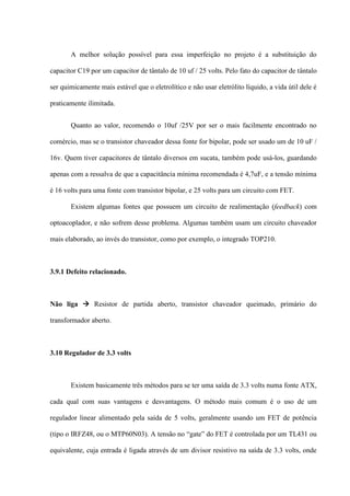 A melhor solução possível para essa imperfeição no projeto é a substituição do

capacitor C19 por um capacitor de tântalo de 10 uf / 25 volts. Pelo fato do capacitor de tântalo

ser quimicamente mais estável que o eletrolítico e não usar eletrólito líquido, a vida útil dele é

praticamente ilimitada.


       Quanto ao valor, recomendo o 10uf /25V por ser o mais facilmente encontrado no

comércio, mas se o transistor chaveador dessa fonte for bipolar, pode ser usado um de 10 uF /

16v. Quem tiver capacitores de tântalo diversos em sucata, também pode usá-los, guardando

apenas com a ressalva de que a capacitância mínima recomendada é 4,7uF, e a tensão mínima

é 16 volts para uma fonte com transistor bipolar, e 25 volts para um circuito com FET.

       Existem algumas fontes que possuem um circuito de realimentação (feedback) com

optoacoplador, e não sofrem desse problema. Algumas também usam um circuito chaveador

mais elaborado, ao invés do transistor, como por exemplo, o integrado TOP210.



3.9.1 Defeito relacionado.



Não liga  Resistor de partida aberto, transistor chaveador queimado, primário do

transformador aberto.



3.10 Regulador de 3.3 volts



       Existem basicamente três métodos para se ter uma saída de 3.3 volts numa fonte ATX,

cada qual com suas vantagens e desvantagens. O método mais comum é o uso de um

regulador linear alimentado pela saída de 5 volts, geralmente usando um FET de potência

(tipo o IRFZ48, ou o MTP60N03). A tensão no “gate” do FET é controlada por um TL431 ou

equivalente, cuja entrada é ligada através de um divisor resistivo na saída de 3.3 volts, onde
 
