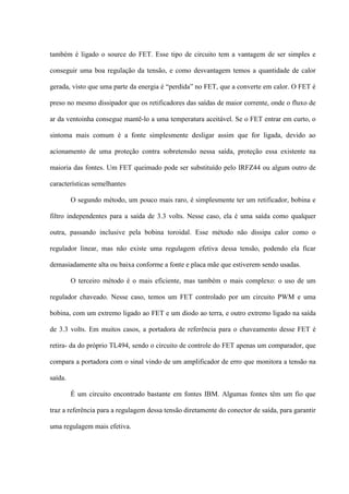 também é ligado o source do FET. Esse tipo de circuito tem a vantagem de ser simples e

conseguir uma boa regulação da tensão, e como desvantagem temos a quantidade de calor

gerada, visto que uma parte da energia é “perdida” no FET, que a converte em calor. O FET é

preso no mesmo dissipador que os retificadores das saídas de maior corrente, onde o fluxo de

ar da ventoinha consegue mantê-lo a uma temperatura aceitável. Se o FET entrar em curto, o

sintoma mais comum é a fonte simplesmente desligar assim que for ligada, devido ao

acionamento de uma proteção contra sobretensão nessa saída, proteção essa existente na

maioria das fontes. Um FET queimado pode ser substituído pelo IRFZ44 ou algum outro de

características semelhantes

         O segundo método, um pouco mais raro, é simplesmente ter um retificador, bobina e

filtro independentes para a saída de 3.3 volts. Nesse caso, ela é uma saída como qualquer

outra, passando inclusive pela bobina toroidal. Esse método não dissipa calor como o

regulador linear, mas não existe uma regulagem efetiva dessa tensão, podendo ela ficar

demasiadamente alta ou baixa conforme a fonte e placa mãe que estiverem sendo usadas.

         O terceiro método é o mais eficiente, mas também o mais complexo: o uso de um

regulador chaveado. Nesse caso, temos um FET controlado por um circuito PWM e uma

bobina, com um extremo ligado ao FET e um diodo ao terra, e outro extremo ligado na saída

de 3.3 volts. Em muitos casos, a portadora de referência para o chaveamento desse FET é

retira- da do próprio TL494, sendo o circuito de controle do FET apenas um comparador, que

compara a portadora com o sinal vindo de um amplificador de erro que monitora a tensão na

saída.

         É um circuito encontrado bastante em fontes IBM. Algumas fontes têm um fio que

traz a referência para a regulagem dessa tensão diretamente do conector de saída, para garantir

uma regulagem mais efetiva.
 
