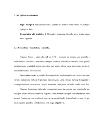 3.10.1 Defeitos relacionados.



    Liga e desliga  regulador em curto, fazendo que a tensão suba demais e a proteção

       desligue a fonte.

    Computador não inicializa  Regulador inoperante, fazendo que a tensão nessa

       saída seja nula.



3.11 Controle de velocidade da ventoinha.



       Algumas fontes - sejam elas AT ou ATX - possuem um circuito que controla e

velocidade da ventoinha, e traz como vantagem a redução do ruído da ventoinha, visto que ela

vai girar com a velocidade apenas necessária para manter a fonte numa temperatura aceitável,

acelerando quando for necessário.

       Como podemos ver, o variação da resistência do termistor conforme a temperatura vai

variar a polarização na base do primeiro transistor, que varia a tensão na base do segundo e

conseqüentemente a tensão que chega à ventoinha varia junto, variando a velocidade dela.

       Algumas fontes mais elaboradas possuem um sensor de corrente para a ventoinha que

desligam a fonte no caso dela travar. Algumas fontes também desligam-se a temperatura subir

demais. Geralmente esse termistor é preso no mesmo dissipador dos retificadores, que é o que

mais esquenta quando a fonte funciona com carga. (figura 14).
 