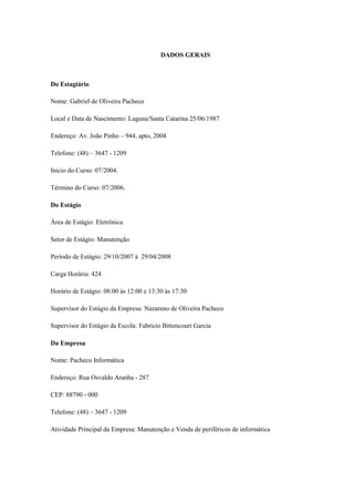 DADOS GERAIS



Do Estagiário

Nome: Gabriel de Oliveira Pacheco

Local e Data de Nascimento: Laguna/Santa Catarina 25/06/1987

Endereço: Av. João Pinho – 944, apto, 2004

Telefone: (48) – 3647 - 1209

Inicio do Curso: 07/2004.

Término do Curso: 07/2006.

Do Estágio

Área de Estágio: Eletrônica

Setor de Estágio: Manutenção

Período de Estágio: 29/10/2007 à 29/04/2008

Carga Horária: 424

Horário de Estágio: 08:00 às 12:00 e 13:30 às 17:30

Supervisor do Estágio da Empresa: Nazareno de Oliveira Pacheco

Supervisor do Estágio da Escola: Fabrício Bittencourt Garcia

Da Empresa

Nome: Pacheco Informática

Endereço: Rua Osvaldo Aranha - 287

CEP: 88790 - 000

Telefone: (48) – 3647 - 1209

Atividade Principal da Empresa: Manutenção e Venda de periféricos de informática
 