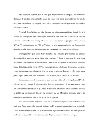 Em monitores comuns, isto é feito por potenciômetros e trimpots, em monitores,

chamados de digitais, estes controles todos são feitos pelo micro controlador ou por um IC

específico, que trabalha em conjunto com o micro controlador e com os pulsos de sincronismo

horizontal e vertical.

       A entrada de AC possui um filtro formado por indutores e capacitores visando enviar o

mínimo de ruído para a rede e em alguns monitores mais modernos e caros até o fator de

potência é controlado, para evitar perda desnecessária de energia. Logo após a entrada, vem o

DEGAUSS, nada mais que um PTC ou Varistor em série, com uma bobina que fica enrolada

em volta do tubo, e sua função é desmagnetizar o tubo toda vez que o monitor é ligado.

       Desmagnetizar quer dizer tirar manchas nas imagens provenientes de campos

eletromagnéticos externos, como imãs, por exemplo. A fonte é composta de uma ponte

retificadora e um capacitor de valores entre 220uF a 560 uF (podem existir outros valores) e

tensão de isolação entre 385 a 500Vcc. Eles precisam ter esta tensão de isolação, pois estas

fontes funcionam com tensões entre 90 a 240 volts, geralmente. Para ver o valor de pico que

pode chegara 240 volts é dada a formula (VP = Vrms / 0,707 = 240 / 0,707 = 340 volts.

       Com um capacitor deste, mesmo no pior caso, ele está a salvo. Se ligada em 127 volts

sobre o capacitor, sempre ficará uma tensão de aproximadamente 180 Vcc (varia entre 160 a

180 volts depende da rede de AC). Depois de retificada e filtrada a tensão da rede é aplicada

no coletor de um transistor bipolar, ou no source de um Mosfet de potência, através do

enrolamento primário do trafo de núcleo de ferrite da fonte.

       Esta tensão também é aplicada sobre um divisor resistivo (esta é uma das formas de se

partir uma fonte) e um valor menor é aplicado no IC ou circuito responsável pela modulação

PWM do transistor chaveador. Se for um transistor bipolar uma onda quadrada será aplicada a

sua base e se for um Power Mosfets ou mosfet de potência, será aplicada ao seu gate.
 