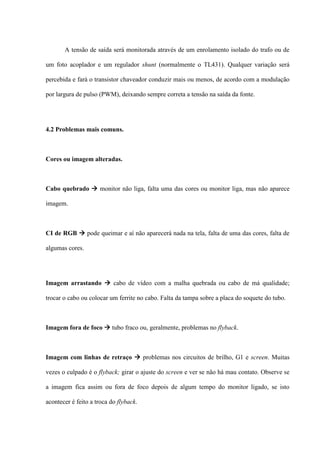 A tensão de saída será monitorada através de um enrolamento isolado do trafo ou de

um foto acoplador e um regulador shunt (normalmente o TL431). Qualquer variação será

percebida e fará o transistor chaveador conduzir mais ou menos, de acordo com a modulação

por largura de pulso (PWM), deixando sempre correta a tensão na saída da fonte.




4.2 Problemas mais comuns.



Cores ou imagem alteradas.



Cabo quebrado  monitor não liga, falta uma das cores ou monitor liga, mas não aparece

imagem.



CI de RGB  pode queimar e aí não aparecerá nada na tela, falta de uma das cores, falta de

algumas cores.




Imagem arrastando  cabo de vídeo com a malha quebrada ou cabo de má qualidade;

trocar o cabo ou colocar um ferrite no cabo. Falta da tampa sobre a placa do soquete do tubo.



Imagem fora de foco  tubo fraco ou, geralmente, problemas no flyback.



Imagem com linhas de retraço  problemas nos circuitos de brilho, G1 e screen. Muitas

vezes o culpado é o flyback; girar o ajuste do screen e ver se não há mau contato. Observe se

a imagem fica assim ou fora de foco depois de algum tempo do monitor ligado, se isto

acontecer é feito a troca do flyback.
 