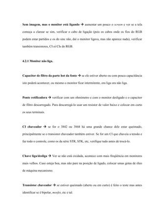 Sem imagem, mas o monitor está ligando  aumentar um pouco o screen e ver se a tela

começa a clarear se sim, verificar o cabo de ligação (pois os cabos onde os fios do RGB

podem estar partidos e os do sinc não, daí o monitor ligava, mas não aparece nada), verificar

também transistores, CI oi CIs do RGB.



4.2.1 Monitor não liga.



Capacitor de filtro da parte hot da fonte  se ele estiver aberto ou com pouca capacitância

isto poderá acontecer, ou mesmo o monitor ficar intermitente, ora liga ora não liga.



Ponte retificadora  verificar com um ohmímetro e com o monitor desligado e o capacitor

de filtro descarregado. Para descarregá-lo usar um resistor de valor baixo e colocar em curto

os seus terminais.



CI chaveador  se for o 3842 ou 3844 há uma grande chance dele estar queimado,

principalmente se o transistor chaveador também estiver. Se for um CI que chaveia a tensão e

faz todo o controle, como os da série STR, STK, etc, verifique tudo antes de trocá-lo.



Chave liga/desliga  Ver se não está oxidada, acontece com mais freqüência em monitores

mais velhos. Caso esteja boa, mas não pare na posição de ligado, colocar umas gotas de óleo

de máquina mecanismo.



Transistor chaveador  se estiver queimado (aberto ou em curto) é feito o teste mas antes

identificar se é bipolar, mosfet, etc e tal.
 