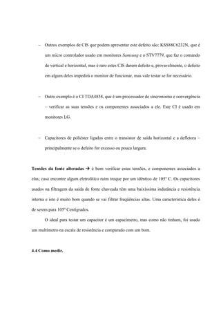  Outros exemplos de CIS que podem apresentar este defeito são: KSS88C6232N, que é

       um micro controlador usado em monitores Samsung e o STV7779, que faz o comando

       de vertical e horizontal, mas é raro estes CIS darem defeito e, provavelmente, o defeito

       em algum deles impedirá o monitor de funcionar, mas vale testar se for necessário.



    Outro exemplo é o CI TDA4858, que é um processador de sincronismo e convergência

       – verificar as suas tensões e os componentes associados a ele. Este CI é usado em

       monitores LG.



    Capacitores de poliéster ligados entre o transistor de saída horizontal e a defletora –

       principalmente se o defeito for excesso ou pouca largura.



Tensões da fonte alteradas  é bom verificar estas tensões, e componentes associados a

elas; caso encontre algum eletrolítico ruim troque por um idêntico de 105º C. Os capacitores

usados na filtragem da saída de fonte chaveada têm uma baixíssima indutância e resistência

interna e isto é muito bom quando se vai filtrar freqüências altas. Uma característica deles é

de serem para 105º Centígrados.

       O ideal para testar um capacitor é um capacímetro, mas como não tinham, foi usado

um multímetro na escala de resistência e comparado com um bom.



4.4 Como medir.
 