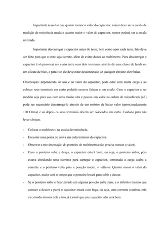 Importante ressaltar que quanto menor o valor do capacitor, maior deve ser a escala de

medição de resistência usada e quanto maior o valor do capacitor, menor poderá ser a escala

utilizada.

       Importante descarregar o capacitor antes do teste, bem como após cada teste. Isto deve

ser feito para que o teste seja correto, além de evitar danos ao multímetro. Para descarregar o

capacitor é só provocar um curto entre seus dois terminais através de uma chave de fenda ou

um alicate de bico, e para isto ele deve estar desconectado de qualquer circuito eletrônico.


Observação: dependendo do uso e do valor do capacitor, pode estar com muita carga e ao

colocar seus terminais em curto poderão ocorrer faíscas e um estalo. Caso o capacitor a ser

medido seja para uso com uma tensão alta e possua um valor na ordem de microfarads (uF)

pode ser necessário descarregá-lo através de um resistor de baixo valor (aproximadamente

100 Ohms) e só depois os seus terminais devem ser colocados em curto. Cuidado para não

levar choque.


-   Colocar o multímetro na escala de resistência.

-   Encostar uma ponta de prova em cada terminal do capacitor.

-   Observar a movimentação do ponteiro do multímetro (não precisa marcar o valor).

-   Caso o ponteiro suba e desça, o capacitor estará bom, ou seja, o ponteiro subiu, pois

    estava circulando uma corrente para carregar o capacitor, terminada a carga acaba a

    corrente e o ponteiro volta para a posição inicial, o infinito. Quanto maior o valor do

    capacitor, maior será o tempo que o ponteiro levará para subir e descer.

-   Se o ponteiro subir e ficar parado em alguma posição entre zero, e o infinito (mesmo que

    comece a descer e pare) o capacitor estará com fuga, ou seja, uma corrente contínua está

    circulando através dele e isto já é sinal que este capacitor não está bom.
 