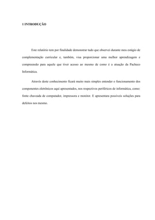 1 INTRODUÇÃO




       Este relatório tem por finalidade demonstrar tudo que observei durante meu estágio de

complementação curricular e, também, visa proporcionar uma melhor aprendizagem e

compreensão para aquele que tiver acesso ao mesmo de como é a atuação da Pacheco

Informática.


       Através deste conhecimento ficará muito mais simples entender o funcionamento dos

componentes eletrônicos aqui apresentados, nos respectivos periféricos de informática, como:

fonte chaveada de computador, impressora e monitor. E apresentara possíveis soluções para

defeitos nos mesmo.
 