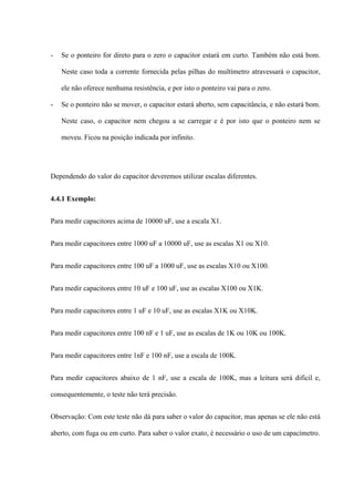 -   Se o ponteiro for direto para o zero o capacitor estará em curto. Também não está bom.

    Neste caso toda a corrente fornecida pelas pilhas do multímetro atravessará o capacitor,

    ele não oferece nenhuma resistência, e por isto o ponteiro vai para o zero.

-   Se o ponteiro não se mover, o capacitor estará aberto, sem capacitância, e não estará bom.

    Neste caso, o capacitor nem chegou a se carregar e é por isto que o ponteiro nem se

    moveu. Ficou na posição indicada por infinito.




Dependendo do valor do capacitor deveremos utilizar escalas diferentes.


4.4.1 Exemplo:


Para medir capacitores acima de 10000 uF, use a escala X1.


Para medir capacitores entre 1000 uF a 10000 uF, use as escalas X1 ou X10.


Para medir capacitores entre 100 uF a 1000 uF, use as escalas X10 ou X100.


Para medir capacitores entre 10 uF e 100 uF, use as escalas X100 ou X1K.


Para medir capacitores entre 1 uF e 10 uF, use as escalas X1K ou X10K.


Para medir capacitores entre 100 nF e 1 uF, use as escalas de 1K ou 10K ou 100K.


Para medir capacitores entre 1nF e 100 nF, use a escala de 100K.


Para medir capacitores abaixo de 1 nF, use a escala de 100K, mas a leitura será difícil e,

consequentemente, o teste não terá precisão.


Observação: Com este teste não dá para saber o valor do capacitor, mas apenas se ele não está

aberto, com fuga ou em curto. Para saber o valor exato, é necessário o uso de um capacímetro.
 