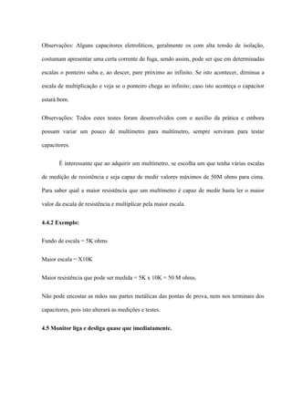 Observações: Alguns capacitores eletrolíticos, geralmente os com alta tensão de isolação,

costumam apresentar uma certa corrente de fuga, sendo assim, pode ser que em determinadas

escalas o ponteiro suba e, ao descer, pare próximo ao infinito. Se isto acontecer, diminua a

escala de multiplicação e veja se o ponteiro chega ao infinito; caso isto aconteça o capacitor

estará bom.


Observações: Todos estes testes foram desenvolvidos com o auxílio da prática e embora

possam variar um pouco de multímetro para multímetro, sempre serviram para testar

capacitores.


       É interessante que ao adquirir um multímetro, se escolha um que tenha várias escalas

de medição de resistência e seja capaz de medir valores máximos de 50M ohms para cima.

Para saber qual a maior resistência que um multímetro é capaz de medir basta ler o maior

valor da escala de resistência e multiplicar pela maior escala.


4.4.2 Exemplo:


Fundo de escala = 5K ohms


Maior escala = X10K


Maior resistência que pode ser medida = 5K x 10K = 50 M ohms.


Não pode encostar as mãos nas partes metálicas das pontas de prova, nem nos terminais dos

capacitores, pois isto alterará as medições e testes.


4.5 Monitor liga e desliga quase que imediatamente.
 