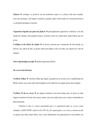 Flyback  verifique, se possível, em um ambiente escuro, se o flyback não está vazando.

Caso isto aconteça, você ligará o monitor e quando surgir a alta tensão ela vazará pelo flyback

e a proteção desligará o monitor.



Capacitores ligados aos pinos do flyback  principalmente capacitores cerâmicos e de alta

tensão de isolação, uma pequena marca, ou ponto escuro no corpo deles, pode indicar que ele

já era.

Verifique se há cheiro de ozônio  se houver, procure por vazamentos de alta tensão, no

flyback, nos cabos de alta, no ponto onde está ligado o foco no tubo, em sujeira em volta da

chupeta.



Chave liga/desliga (on/off)  podem apresentar defeito



On screen não funciona.



Verificar trilhas  verificar trilhas que ligam o gerador de on screen com o amplificador de

RGB, muitas vezes elas estão interrompidas ou há solda fria em algum ponto desta ligação.




Verificar CI do on screen  em alguns monitores, ele está na placa que vai presa ao tubo

(alguns monitores fivestar são assim), outras vezes ele estão junto com o micro controlador na

placa principal.

          Verificar se não é o micro controlador que é o responsável pelo on screen, como

exemplo, o 66HC705807 usado no LG 520. Se, ele é quem gera o on screen, e mostra na tela

os ajustes que estão sendo feitos; mas, como dificilmente ele apresentaria só este defeito, de
 
