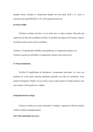 qualquer forma, verifique os componentes ligados aos seus pinos 29,30 e 31, como os

transistores da saída RGB (Q331, 332, 333) responsáveis por isto.


4.6 Pouco brilho.



       Verificar as tensões da fonte e ver se estão com os valores corretos. Desconfie dos

capacitores de filtro dos secundários da fonte. Se perceber que algum já foi trocado, troque-o

novamente, pode ser que resolva o problema.



Verificar o CI amplificador do RGB e, principalmente, os componentes ligados a ele.

Verificar os ajustes de sub-brilho e os capacitores e ajustes, caso exista, de G1.



4.7 Pouca luminância.



       Verificar CI amplificador de luminância e componentes associados. Às vezes, um

problema na screen pode ocasionar problemas parecidos com falta de luminância. Tente

ajustá-la, dê algumas “batidas” em seu cursor e veja se algo acontece. Se nada acontecer, nem

com o ajuste o flyback pode ser o culpado.




4.8 Queima fusível ao ligar.




       Verificar os diodos ou a ponte retificadora. Verifique o capacitor de filtro de entrada;

verificar a bobina desmagnetizadora.


4.8.1 Tubo manchado com cores.
 