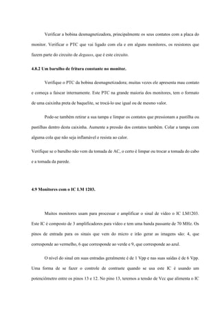 Verificar a bobina desmagnetizadora, principalmente os seus contatos com a placa do

monitor. Verificar o PTC que vai ligado com ela e em alguns monitores, os resistores que

fazem parte do circuito de degauss, que é este circuito.


4.8.2 Um barulho de fritura constante no monitor.


       Verifique o PTC da bobina desmagnetizadora; muitas vezes ele apresenta mau contato

e começa a faiscar internamente. Este PTC na grande maioria dos monitores, tem o formato

de uma caixinha preta de baquelite, se trocá-lo use igual ou de mesmo valor.


       Pode-se também retirar a sua tampa e limpar os contatos que pressionam a pastilha ou

pastilhas dentro desta caixinha. Aumente a pressão dos contatos também. Colar a tampa com

alguma cola que não seja inflamável e resista ao calor.


Verifique se o barulho não vem da tomada de AC, o certo é limpar ou trocar a tomada do cabo

e a tomada da parede.




4.9 Monitores com o IC LM 1203.




       Muitos monitores usam para processar e amplificar o sinal de vídeo o IC LM1203.

Este IC é composto de 3 amplificadores para vídeo e tem uma banda passante de 70 MHz. Os

pinos de entrada para os sinais que vem do micro e irão gerar as imagens são: 4, que

corresponde ao vermelho, 6 que corresponde ao verde e 9, que corresponde ao azul.


       O nível do sinal em suas entradas geralmente é de 1 Vpp e nas suas saídas é de 6 Vpp.

Uma forma de se fazer o controle de contraste quando se usa este IC é usando um

potenciômetro entre os pinos 13 e 12. No pino 13, teremos a tensão de Vcc que alimenta o IC
 