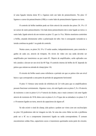 (é uma ligação interna deste IC) e ligamos nele um lado do potenciômetro. No pino 12

ligamos o cursor do potenciômetro (10K) e o outro lado do potenciômetro ligamos no terra.


       O controle de brilho também pode ser feito através da conexão dos pinos 24, 19 e 15

no cursor de outro potenciômetro. Um lado deste potenciômetro deve estar ligado ao terra e o

outro lado, ligado através de um resistor ao pino 13, que é o Vcc. Muitos monitores controlam

o brilho, atuando diretamente sobre a polarização do tubo. Isto é conseguido variando-se a

tensão contínua na grade 1 ou grade de controle.


       Nestes casos, os pinos 24, 19 e 15 serão usados, independentemente, para controlar o

ganho de cada cor, através de trimpots. Os níveis de vídeo em sua saída deverão ser

amplificados por transistores ou por outro IC. Depois de amplificados, serão aplicados aos

três catodos e devem ter um nível de 60 Vpp. O controle interno de brilho do IC depende de

pulsos que entram na entrada de clamp (pino 14).


       O circuito de brilho usará como referência o período em que os pulsos têm um nível

baixo e que corresponde a uma parte do período de apagamento horizontal.


       O pino 11 fornece uma tensão de referência de 2,4 volts para que os amplificadores

possam funcionar corretamente. Algumas vezes, ele está ligado com os pinos 5, 8 e 10 através

de resistores e com os pinos 4, 6 e 9 através de diodos, mas o mais comum é ele estar ligado

através de resistores de 10 K ohms com os pinos 4, 6 e 9 (que são as entradas) e os pinos 5, 8

e 10 estarem ligados ao terra, através de capacitores de alguns uF.


       Se não existir o sinal de clamp, (são pulsos e podem ser vistos com um osciloscópio

no pino 14) poderemos não ter imagem na tela. Se uma das cores faltar na tela o problema

pode ser o IC ou o componente (transistor) ligado na saída correspondente. É comum

encontrarmos soldas frias, capacitores secos e transistores queimados nesta parte do circuito.
 