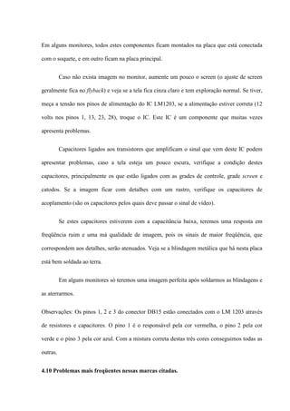 Em alguns monitores, todos estes componentes ficam montados na placa que está conectada

com o soquete, e em outro ficam na placa principal.


          Caso não exista imagem no monitor, aumente um pouco o screen (o ajuste de screen

geralmente fica no flyback) e veja se a tela fica cinza claro e tem exploração normal. Se tiver,

meça a tensão nos pinos de alimentação do IC LM1203, se a alimentação estiver correta (12

volts nos pinos 1, 13, 23, 28), troque o IC. Este IC é um componente que muitas vezes

apresenta problemas.


          Capacitores ligados aos transistores que amplificam o sinal que vem deste IC podem

apresentar problemas, caso a tela esteja um pouco escura, verifique a condição destes

capacitores, principalmente os que estão ligados com as grades de controle, grade screen e

catodos. Se a imagem ficar com detalhes com um rastro, verifique os capacitores de

acoplamento (são os capacitores pelos quais deve passar o sinal de vídeo).


          Se estes capacitores estiverem com a capacitância baixa, teremos uma resposta em

freqüência ruim e uma má qualidade de imagem, pois os sinais de maior freqüência, que

correspondem aos detalhes, serão atenuados. Veja se a blindagem metálica que há nesta placa

está bem soldada ao terra.


          Em alguns monitores só teremos uma imagem perfeita após soldarmos as blindagens e

as aterrarmos.


Observações: Os pinos 1, 2 e 3 do conector DB15 estão conectados com o LM 1203 através

de resistores e capacitores. O pino 1 é o responsável pela cor vermelha, o pino 2 pela cor

verde e o pino 3 pela cor azul. Com a mistura correta destas três cores conseguimos todas as

outras.


4.10 Problemas mais freqüentes nessas marcas citadas.
 