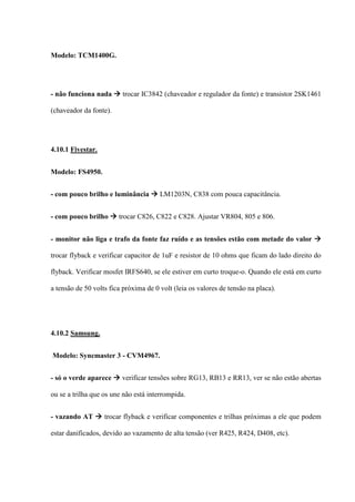 Modelo: TCM1400G.




- não funciona nada  trocar IC3842 (chaveador e regulador da fonte) e transistor 2SK1461

(chaveador da fonte).




4.10.1 Fivestar.


Modelo: FS4950.


- com pouco brilho e luminância  LM1203N, C838 com pouca capacitância.


- com pouco brilho  trocar C826, C822 e C828. Ajustar VR804, 805 e 806.


- monitor não liga e trafo da fonte faz ruído e as tensões estão com metade do valor 

trocar flyback e verificar capacitor de 1uF e resistor de 10 ohms que ficam do lado direito do

flyback. Verificar mosfet IRFS640, se ele estiver em curto troque-o. Quando ele está em curto

a tensão de 50 volts fica próxima de 0 volt (leia os valores de tensão na placa).




4.10.2 Samsung.


Modelo: Syncmaster 3 - CVM4967.


- só o verde aparece  verificar tensões sobre RG13, RB13 e RR13, ver se não estão abertas

ou se a trilha que os une não está interrompida.


- vazando AT  trocar flyback e verificar componentes e trilhas próximas a ele que podem

estar danificados, devido ao vazamento de alta tensão (ver R425, R424, D408, etc).
 