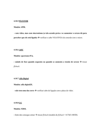 4.10.5 PLESTOR


Modelo: 4950.


- sem vídeo, mas com sincronismo (a tela acende preta e se aumentar o screen dá para

perceber que ele está ligado)  verificar o cabo VGA/SVGA de conexão com o micro.




4.10.6 AOC


Modelo: spectrum-4Vn.


- saindo de foco quando esquenta ou quando se aumenta a tensão de screen  trocar

flyback.




4.10.7 Alfa Digital


Modelo: alfa digital2E.


- não tem uma das cores  verificar cabo de ligação com a placa de vídeo.




4.10.8 LG


Modelo: 520SI.


- fonte não consegue armar  trocar flyback (modelo do flyback = 6174Z-1003D).
 
