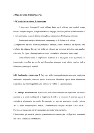 2 Manutenção de impressoras

2.2 Características e tipos de impressora


       A impressora é um periférico de saída de dados que é utilizada para imprimir nossos

textos e imagens em geral, e imprime tudo isso em papel, metal ou plástico. Essa transferência

é bem complexa e necessita de uma interação de mecanismos eletrônicos e químicos.

       Basicamente existem dois tipos de impressoras: as de linha e as de página.

As impressoras de linha foram as primeiras a aparecer, como a matricial, de impacto, uma

evolução da máquina de escrever, onde um cabeçote de impressão pressiona suas agulhas

sobre uma fita (igual a da máquina de escrever) e transfere a informação para o papel.

       Uma diferença entre as impressoras matriciais e as de página: é que a primeira vai

imprimindo, à medida que recebe as informações, enquanto as de página recebem toda a

informação para depois imprimir.



2.2.1 Analisando a impressora  Para isso, utilize os manuais das mesmas, que geralmente

vêm com a impressora, caso não possua os sites dos fabricantes e pode trazer informações

necessárias. De maneira genérica uma impressora contém os seguintes dados:



2.2.2 Energia de alimentação  necessita para o funcionamento da impressora; no manual

encontra-se a tensão (voltagem), a freqüência da rede e o consumo de energia, devido à

variação de alimentação no mundo. Por exemplo, no mercado americano a tensão varia de

105 V a 130 v numa freqüência de 60HZ. Na Europa esta variação é de 210 v a 240 v a 50HZ.

Por isso, as impressoras são projetadas para acomodar estas variações.

É interessante que antes de qualquer procedimento de manutenção, verifique se a impressora

está sendo alimentada corretamente.
 