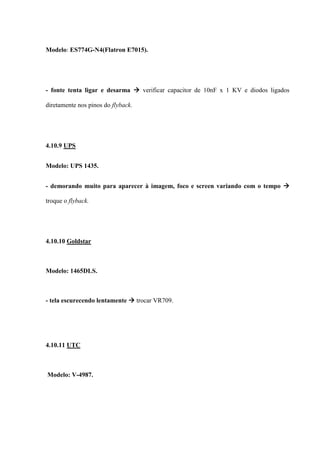 Modelo: ES774G-N4(Flatron E7015).




- fonte tenta ligar e desarma  verificar capacitor de 10nF x 1 KV e diodos ligados

diretamente nos pinos do flyback.




4.10.9 UPS


Modelo: UPS 1435.


- demorando muito para aparecer à imagem, foco e screen variando com o tempo 

troque o flyback.




4.10.10 Goldstar



Modelo: 1465DLS.



- tela escurecendo lentamente  trocar VR709.




4.10.11 UTC



Modelo: V-4987.
 