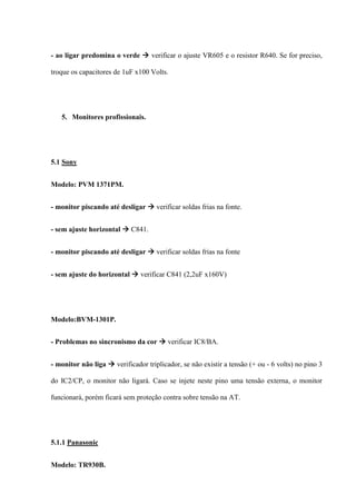 - ao ligar predomina o verde  verificar o ajuste VR605 e o resistor R640. Se for preciso,

troque os capacitores de 1uF x100 Volts.




   5. Monitores profissionais.




5.1 Sony


Modelo: PVM 1371PM.


- monitor piscando até desligar  verificar soldas frias na fonte.


- sem ajuste horizontal  C841.


- monitor piscando até desligar  verificar soldas frias na fonte


- sem ajuste do horizontal  verificar C841 (2,2uF x160V)




Modelo:BVM-1301P.


- Problemas no sincronismo da cor  verificar IC8/BA.


- monitor não liga  verificador triplicador, se não existir a tensão (+ ou - 6 volts) no pino 3

do IC2/CP, o monitor não ligará. Caso se injete neste pino uma tensão externa, o monitor

funcionará, porém ficará sem proteção contra sobre tensão na AT.




5.1.1 Panasonic


Modelo: TR930B.
 
