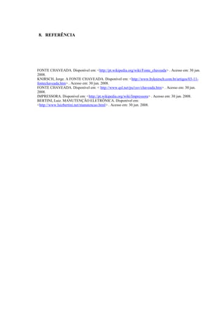 8. REFERÊNCIA




FONTE CHAVEADA. Disponível em: <http://pt.wikipedia.org/wiki/Fonte_chaveada> . Acesso em: 30 jun.
2008.
KNIRSCH, Jorge. A FONTE CHAVEADA. Disponível em: <http://www.byknirsch.com.br/artigos/03-11-
fontechaveada.htm> . Acesso em: 30 jun. 2008.
FONTE CHAVEADA. Disponível em: < http://www.qsl.net/pu1ssv/chaveada.htm> . Acesso em: 30 jun.
2008.
IMPRESSORA. Disponível em: <http://pt.wikipedia.org/wiki/Impressora> . Acesso em: 30 jun. 2008.
BERTINI, Luiz. MANUTENÇÃO ELETRÔNICA. Disponível em:
<http://www.luizbertini.net/manutencao.html> . Acesso em: 30 jun. 2008.
 